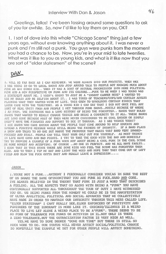 Inferview With Dan & Jason 1%  Greelings. fellas! I’ve been lossing around some questions 1o ask of you for awhile. So. now I’dlike fo lay them on you, OK?  1. 1sort of dove info this whole "Chicago Scene™ thing just a few years ago, withoul ever knowing anylhing about il. | was never a punk and I’m sfill not @ punk. You guys were punks from the moment you had a chance fo be. Now, you’re in your mid fo lale twenlies. What was il like 10 you as young kids, and what is it ike now that you are sort of “elder slalesmen” of the scene?  YA  VL 35 £ WGk AS 1 GNE RESBER, BE WERE AIAYS 10 OUR PROVECTS. VB VX 5 S0 10 GO 10 LoGAL S A I AGIRD TALK TO PEOPLE OT KIGKIG MUCH MDCUT At OUIER Kl My 1T KAD, A SORT OF NATURAL PROGRESSIGH IO 1RE POLITICA. F3K 150’A 1 PLRSPECTIVE O PN AD 115 CULTURE. --PUR O 1€ 1B 1 KAS YOLKG WS STATEIT AZOUT NE+ 1 KASNe COING TO JUST BE A “iNSERT CANRER NERE® [ WANFED TO L ERALS A0 58 SELFISH ABOUT 17, 1 WAS TIRED OF TEACHERS/COPS/MD CERTAIN ADULTS FUAHISG \ihs SMEY KANTED WITH Y LIFE. THIS GREM TO UPIOLDING CRRTAIN ETHICS THAT CXER R ULt T TERSITONE. AS A VO KID 1 CAN SNV TIAT 1 DID FOT OGCE FEEL ANY CORT G2 REAL (ITY FRGH ALY FEOPLE 1 KET TIROUGH P SIS, MDSTLY GECAUSE OF WIERE E01 Frol. 1 SUTISIbE IAS A LOW: NISTORY OF DEIFG THE FOICOTTE. . IANDS TIAT RULED. {5 AT WANTED 10 REALLY CIARGE THINGS A0D BRLIG A CORNITY T0 iT AlL. THESE BNES U153 Govt DECAUGE 16T OF TUEY VERE NEVER CONSIDRIED 70 b2 COoL BICUGH OR SIHPLY  LT WAVE THE FLIICES D SUPFORT TO SEE I TIAOUAL.  AS 1 SEE THINGS TOBN? ’S5 BDS 00 CARE. BROUGH ABUT THE PEOPLE TIAT CENE AROIRD TO HELP EDUEKTE MO So01AD A POSLFIVE NESSAGE WALLS STILL DEING TIE FATUERS OF INSNILTY. 1P A DN PLAYS 508 D TALKS 70 10 GV BT MABIE THE PROVDTER THAT FAKES AT BOD VERY LGARD-  FocUsto A STALE. PEOPLE CAY TELL TUAT YOUR GUY OUT FOR YOURSELF. A3 POST THIIGS 5 LIFE RAVE GO0 AYD 8D BORTS. 1 TRY TO TAKE THE GOGD WITH TIE 8D ND HOVESTLY  T 7O FROVIDE A EXONPLE OF A FUNK MI0S KOT ADOUT BEING A COOL PO N THE COOL, SCEE £ R HONEST A0 ACCEFTING. OF COURGE MO GUE 15 PERFECT. AW WE ALL WAVE FAULTS. . 008 TUAT 1 THIS STATE THERE ARE SCNE KILS W0 FEEL THE SCENE IS FORCOTTEN THEA  210, A To TN 1 TIF N IAF D LIGHT TIE MEED AND I9PE TUST THEY CONE OV OF 4EFT IELD R BLOH THE FUCK UTTA SHIT AVD RENLLY LEAVE A INPRESSIOH.  aaso  1.JOUKE NOT A PUNK. . .ANTIIONY 1 PERSONALLY CONSIDER YOU(AS IN SURE THE REST  05 S S CPINIGNY IS 100 Ak PN 25 FUC IASD D GO  IVE AUGYS DELEIVED 1 THE THEORY TIAT PUNK 1S JUST A ORD TIINT DESCRIDES  A FEELING. ALL THE ASPECTS THAT GO ALONG WITH BEING A "PUNK" YOU HAYE  COVTINUALLY SUPPORTED ALL THROUGHOUT THE TOUR OF DUTY 1 HAVE WITNESSED  YOU O US DEING UNKS FRON THE MONENT WE COULD BE IS THE MANIFESTATION  OF ULTRA ANALYTICAL POLITICAL AWD SOCIAL ADVAWCES THAT WE COLLECTIVELY  HAVE ADE I ORDER TO HANTALN OUR INTEGRITY THOUGH THIS HESS CALLED LIFE.  ‘ELOER STATESHA" 1 CAVT REALLY SEE, ELDER ENFORCERS OF POSITIVITY AND  PRIISHERS OF THE IGNORNIT IS HORE LIKE IT. GHICAGO/ILLINOLS 1S A WEERD  PLACE T0 LIVE LET AUGKE A WEIRD PLICE TO B8 AYPUNK". THERE SERNS TO DE  10 FORM OF TOLERAICE FOR PUKS OR ACTIVISH IN IL.NOT ONLY 1S THERE  A ZEXO TOLERNNCE, BUT THE OSTRACIZATION FACTOR 1S VERY NIGH AS WELL. YES,WE HAVE 0 SN DIGREE "DONE OUR TINE BUT THERE IS STILL S0  HIXH§ WORK 7O DO. OUR STATUS WILIL NEVER AFFECT SOCIAL/POLITICAL CHNIGE  50 HOPEFULLY THE EXAYPLE WE SET FOR OTHER PEOPLE WILL AFFECT SOHETING. 